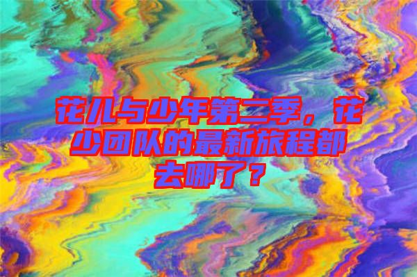 花兒與少年第二季，花少團(tuán)隊的最新旅程都去哪了？