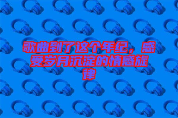 歌曲到了這個年紀，感受歲月沉淀的情感旋律