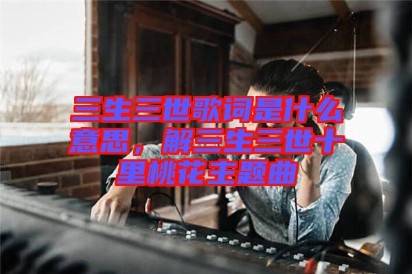 三生三世歌詞是什么意思，解三生三世十里桃花主題曲