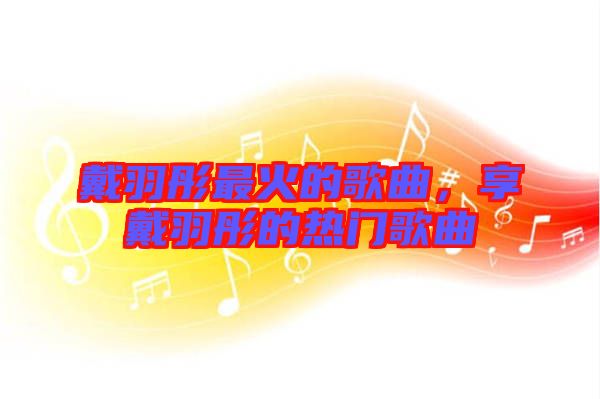 戴羽彤最火的歌曲，享戴羽彤的熱門歌曲