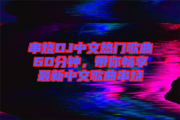串燒DJ中文熱門歌曲60分鐘，帶你暢享最新中文歌曲串燒