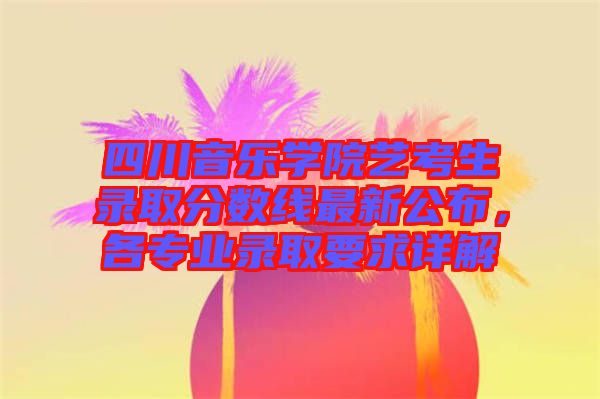 四川音樂(lè)學(xué)院藝考生錄取分?jǐn)?shù)線最新公布，各專(zhuān)業(yè)錄取要求詳解