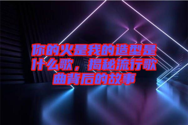 你的火是我的造型是什么歌，揭秘流行歌曲背后的故事