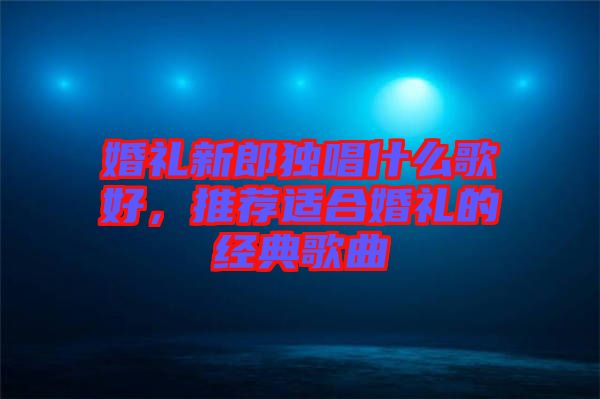 婚禮新郎獨(dú)唱什么歌好，推薦適合婚禮的經(jīng)典歌曲