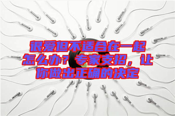 很愛但不適合在一起怎么辦？專家支招，讓你做出正確的決定