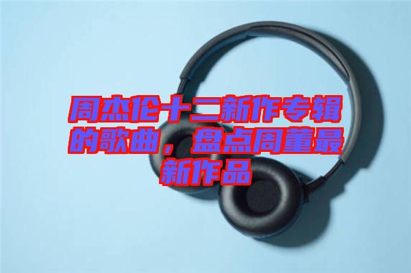 周杰倫十二新作專輯的歌曲，盤點周董最新作品