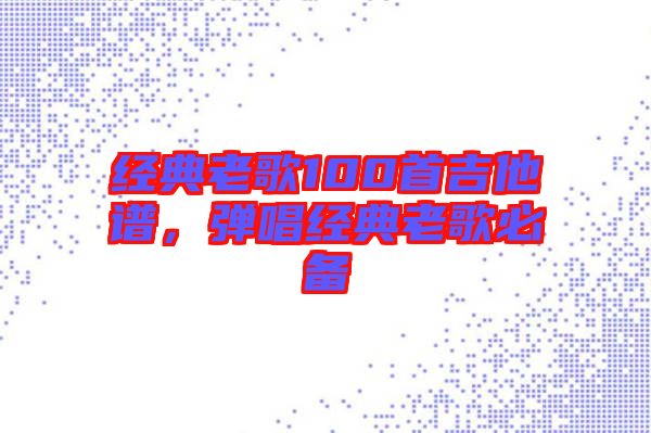 經(jīng)典老歌100首吉他譜，彈唱經(jīng)典老歌必備