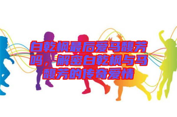 白乾楓最后愛馬馥芳嗎，解密白乾楓與馬馥芳的傳奇愛情