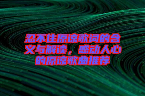 忍不住原諒歌詞的含義與解讀，感動人心的原諒歌曲推薦