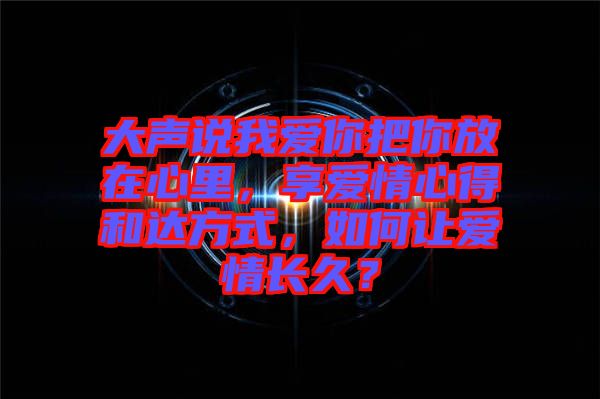大聲說我愛你把你放在心里，享愛情心得和達(dá)方式，如何讓愛情長久？