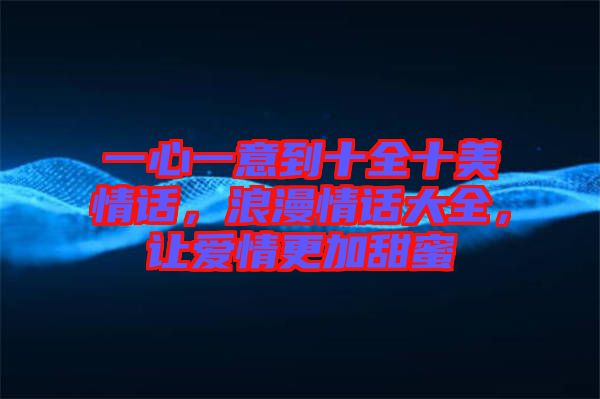 一心一意到十全十美情話，浪漫情話大全，讓愛情更加甜蜜