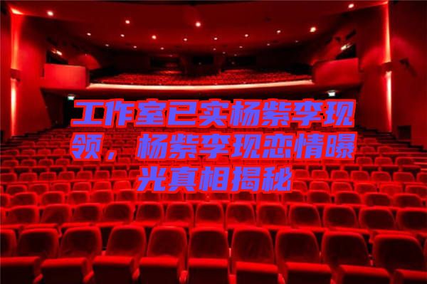 工作室已實楊紫李現(xiàn)領(lǐng)，楊紫李現(xiàn)戀情曝光真相揭秘