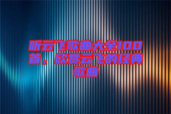聽云飛歌曲大全100首，欣賞云飛的經(jīng)典歌曲