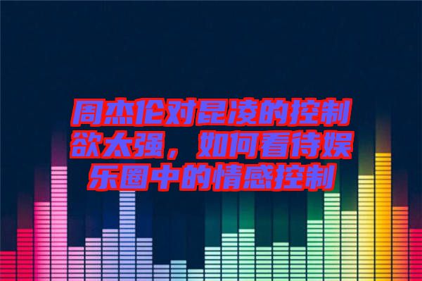 周杰倫對(duì)昆凌的控制欲太強(qiáng)，如何看待娛樂(lè)圈中的情感控制