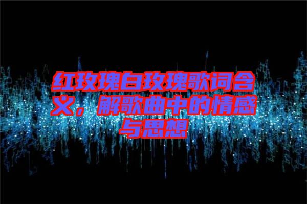 紅玫瑰白玫瑰歌詞含義，解歌曲中的情感與思想