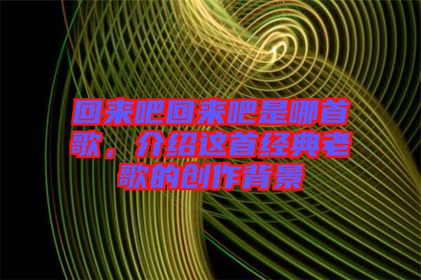 回來吧回來吧是哪首歌，介紹這首經典老歌的創(chuàng)作背景
