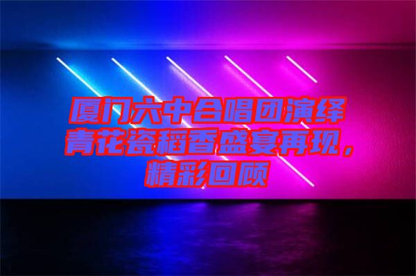 廈門六中合唱團(tuán)演繹青花瓷稻香盛宴再現(xiàn)，精彩回顧