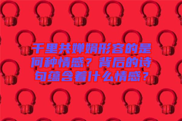 千里共嬋娟形容的是何種情感？背后的詩句蘊(yùn)含著什么情感？