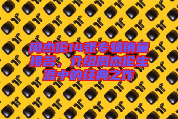 周杰倫14張專(zhuān)輯銷(xiāo)量排名，介紹周杰倫生涯中的經(jīng)典之作