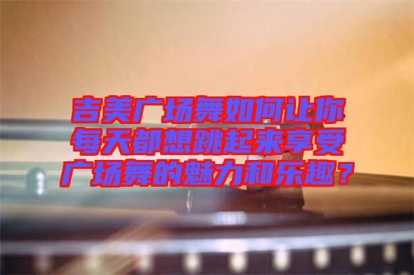 吉美廣場舞如何讓你每天都想跳起來享受廣場舞的魅力和樂趣？