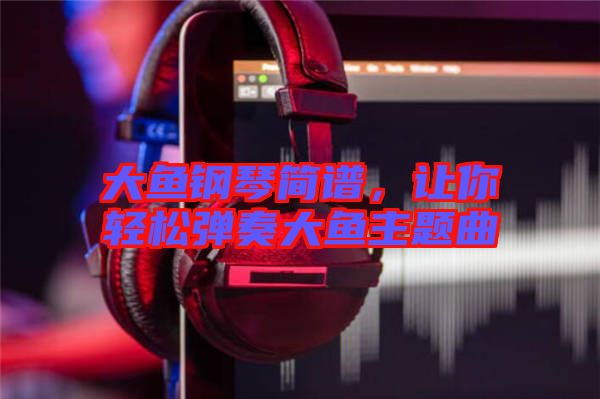 大魚鋼琴簡譜，讓你輕松彈奏大魚主題曲