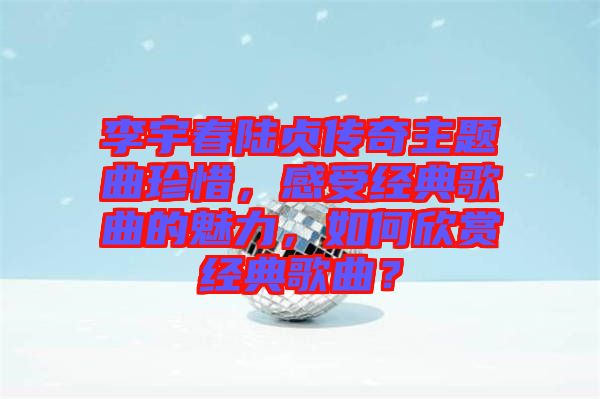 李宇春陸貞傳奇主題曲珍惜，感受經(jīng)典歌曲的魅力，如何欣賞經(jīng)典歌曲？