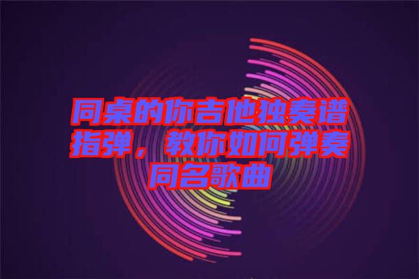 同桌的你吉他獨奏譜指彈，教你如何彈奏同名歌曲