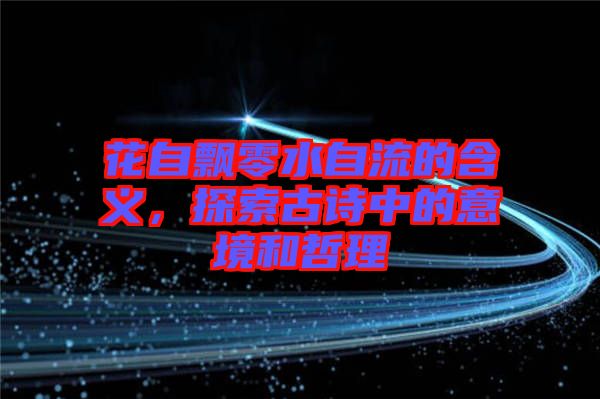 花自飄零水自流的含義，探索古詩(shī)中的意境和哲理