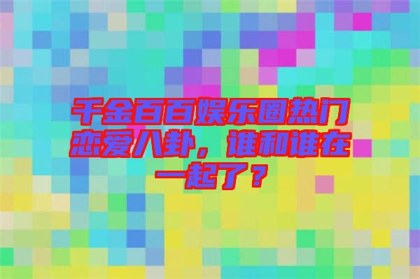 千金百百娛樂圈熱門戀愛八卦，誰和誰在一起了？