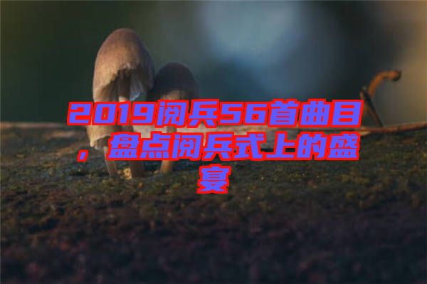 2019閱兵56首曲目，盤點(diǎn)閱兵式上的盛宴