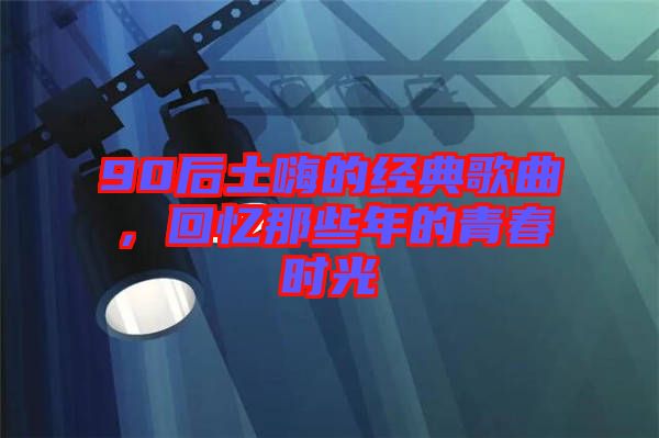 90后土嗨的經(jīng)典歌曲，回憶那些年的青春時光