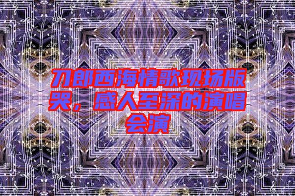 刀郎西海情歌現(xiàn)場版哭，感人至深的演唱會(huì)演