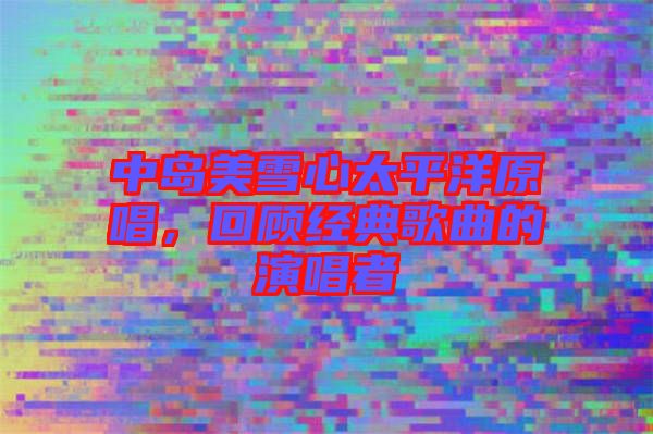 中島美雪心太平洋原唱，回顧經(jīng)典歌曲的演唱者