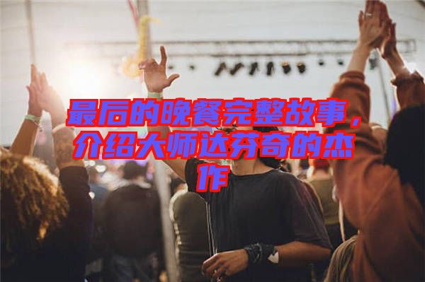 最后的晚餐完整故事，介紹大師達(dá)芬奇的杰作
