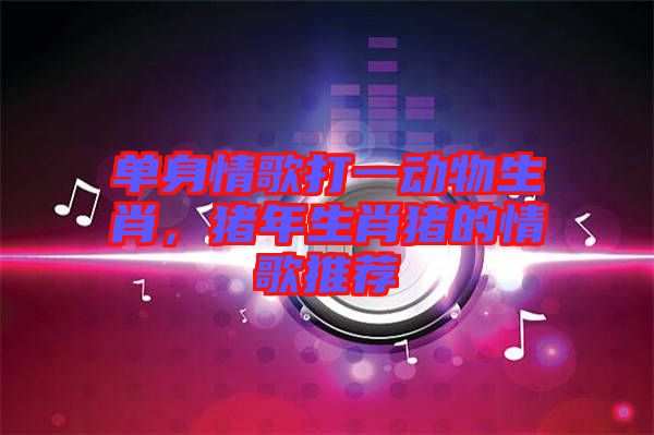 單身情歌打一動物生肖，豬年生肖豬的情歌推薦