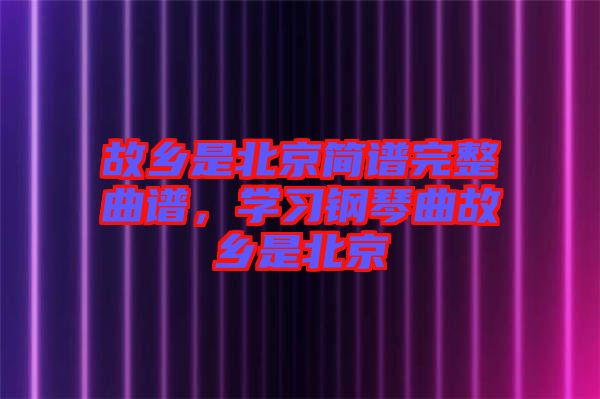 故鄉(xiāng)是北京簡(jiǎn)譜完整曲譜，學(xué)習(xí)鋼琴曲故鄉(xiāng)是北京