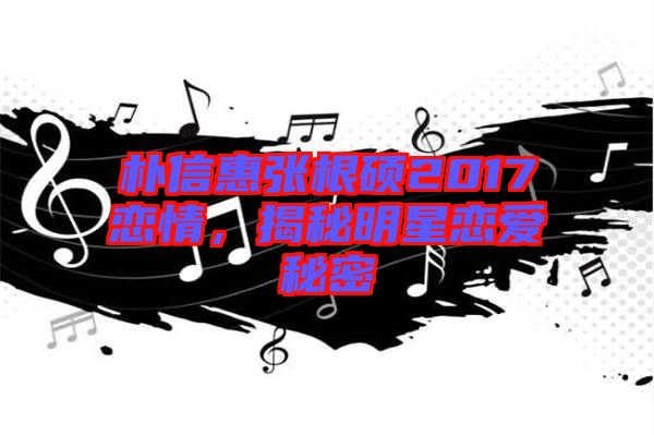 樸信惠張根碩2017戀情，揭秘明星戀愛秘密