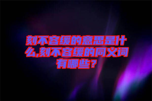 刻不容緩的意思是什么,刻不容緩的同義詞有哪些？