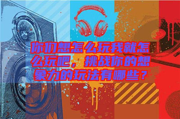 你們想怎么玩我就怎么玩吧，挑戰(zhàn)你的想象力的玩法有哪些？