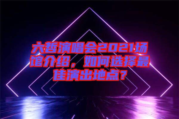 六哲演唱會2021場館介紹，如何選擇最佳演出地點？