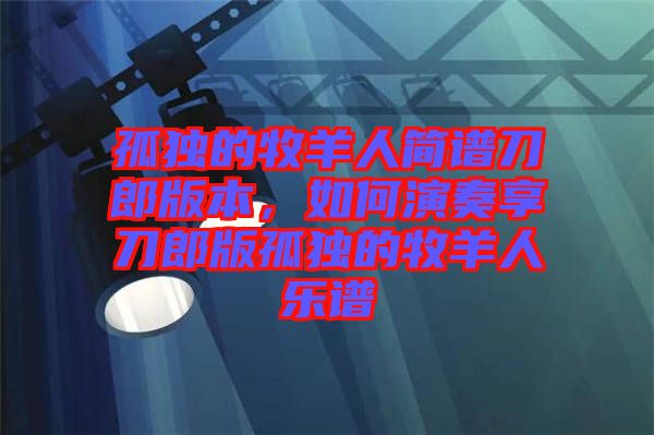 孤獨的牧羊人簡譜刀郎版本，如何演奏享刀郎版孤獨的牧羊人樂譜