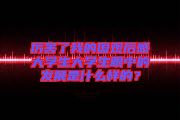 厲害了我的國(guó)觀后感大學(xué)生大學(xué)生眼中的發(fā)展是什么樣的？