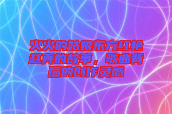 火火的姑娘東方紅艷趙真的故事，歌曲背后的創(chuàng)作靈感