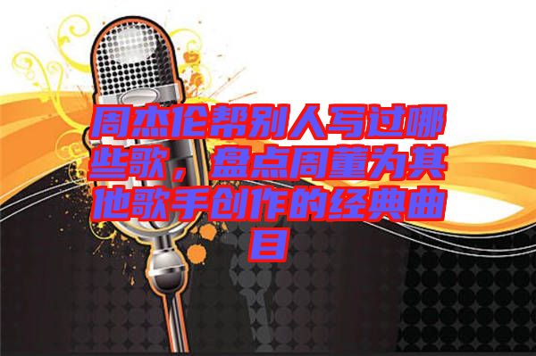 周杰倫幫別人寫過哪些歌，盤點周董為其他歌手創(chuàng)作的經(jīng)典曲目