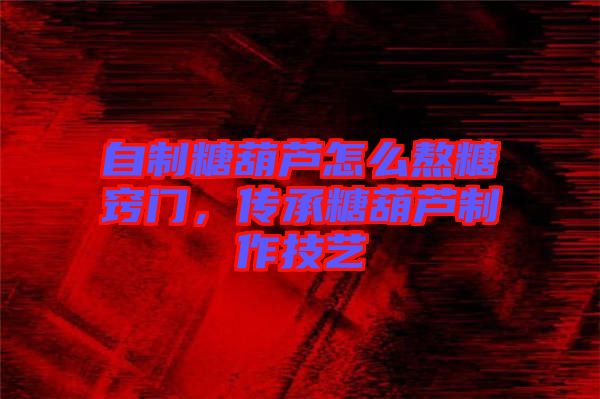 自制糖葫蘆怎么熬糖竅門，傳承糖葫蘆制作技藝