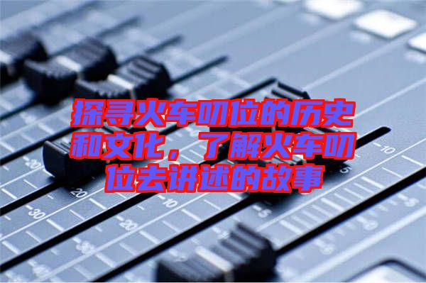 探尋火車叨位的歷史和文化，了解火車叨位去講述的故事