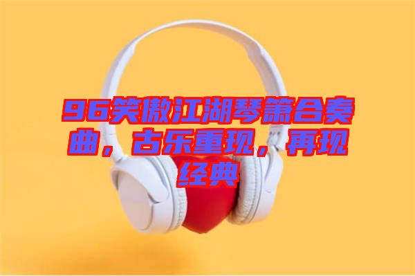 96笑傲江湖琴簫合奏曲，古樂重現(xiàn)，再現(xiàn)經(jīng)典
