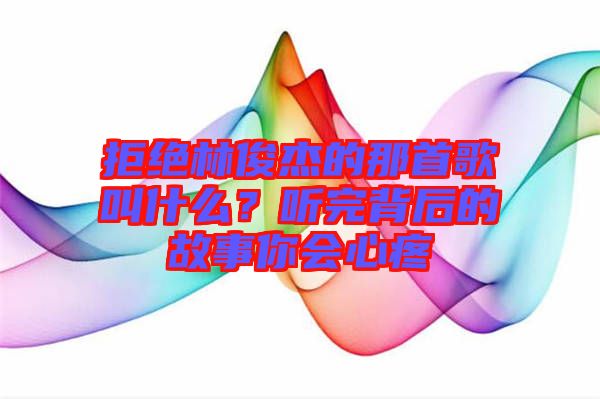 拒絕林俊杰的那首歌叫什么？聽(tīng)完背后的故事你會(huì)心疼