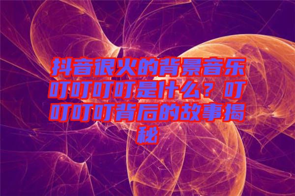 抖音很火的背景音樂叮叮叮叮是什么？叮叮叮叮背后的故事揭秘