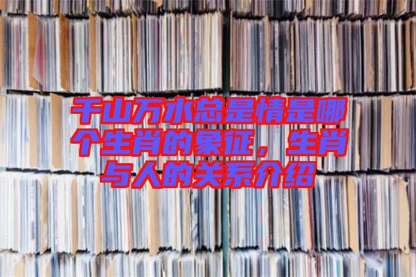 千山萬水總是情是哪個生肖的象征，生肖與人的關(guān)系介紹